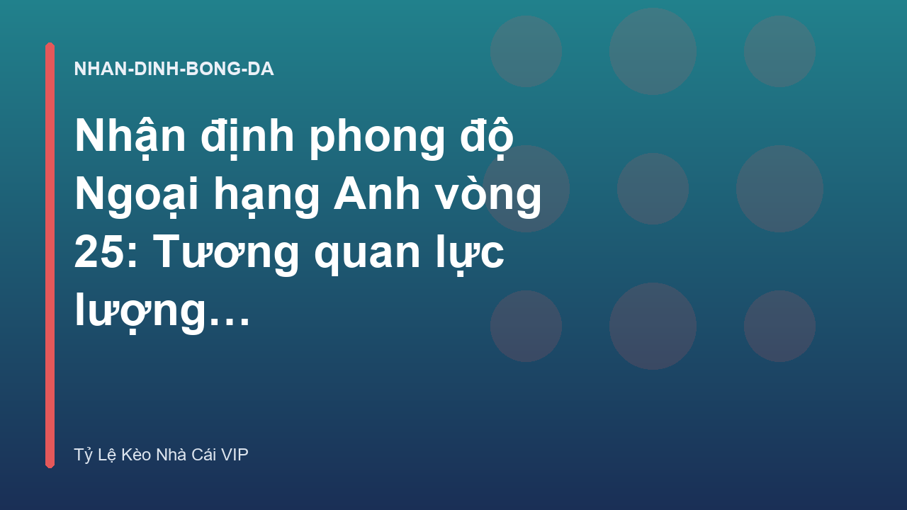 Nhận định phong độ Ngoại hạng Anh vòng 25: Tương quan lực lượng các đội bóng