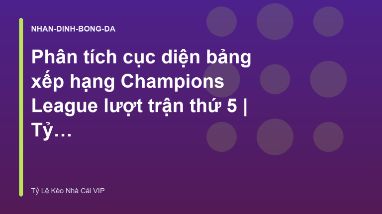Phân tích cục diện bảng xếp hạng Champions League lượt trận thứ 5 | Tỷ Lệ Kèo Nhà Cái VIP