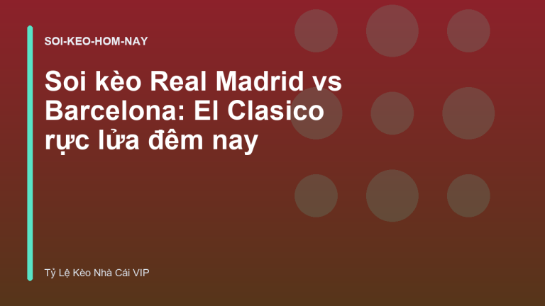 Soi kèo Real Madrid vs Barcelona: El Clasico rực lửa đêm nay